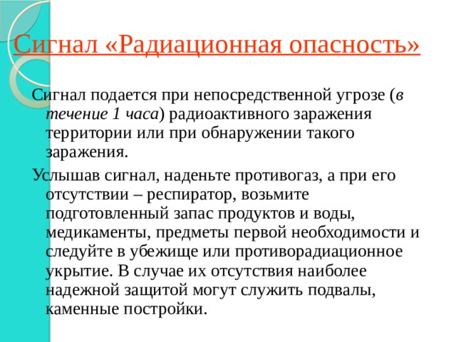 Сигнал «Радиационная опасность» Сигнал подается при непосредственной угрозе ( в течение 1 часа ) радиоактивного заражения территории или при обнаружении такого заражения. Услышав сигнал, наденьте противогаз, а при его отсутствии – респиратор, возьмите подготовленный запас продуктов и воды, медикаменты, предметы первой необходимости и следуйте в убежище или противорадиационное укрытие. В случае их отсутствия наиболее надежной защитой могут служить подвалы, каменные постройки. 