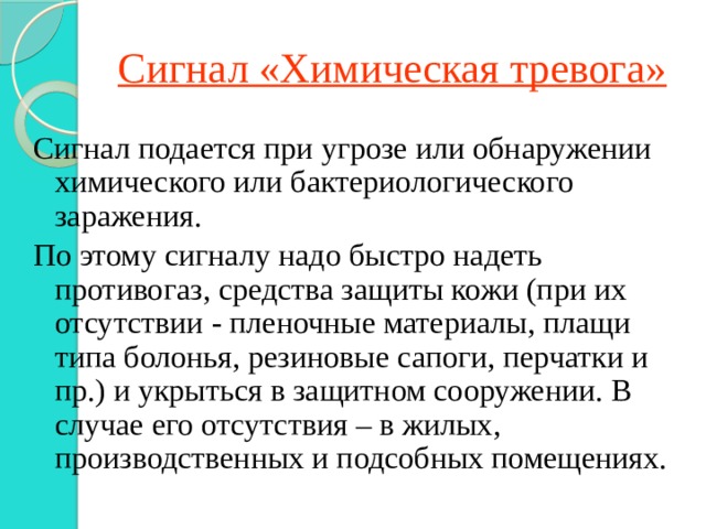 Сигнал «Химическая тревога» Сигнал подается при угрозе или обнаружении химического или бактериологического заражения. По этому сигналу надо быстро надеть противогаз, средства защиты кожи (при их отсутствии - пленочные материалы, плащи типа болонья, резиновые сапоги, перчатки и пр.) и укрыться в защитном сооружении. В случае его отсутствия – в жилых, производственных и подсобных помещениях. 