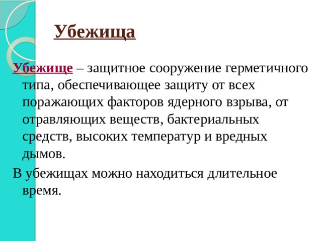 Убежища Убежище – защитное сооружение герметичного типа, обеспечивающее защиту от всех поражающих факторов ядерного взрыва, от отравляющих веществ, бактериальных средств, высоких температур и вредных дымов. В убежищах можно находиться длительное время. 
