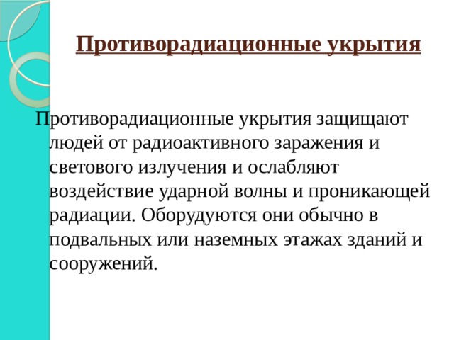 Противорадиационные укрытия Противорадиационные укрытия защищают людей от радиоактивного заражения и светового излучения и ослабляют воздействие ударной волны и проникающей радиации. Оборудуются они обычно в подвальных или наземных этажах зданий и сооружений. 