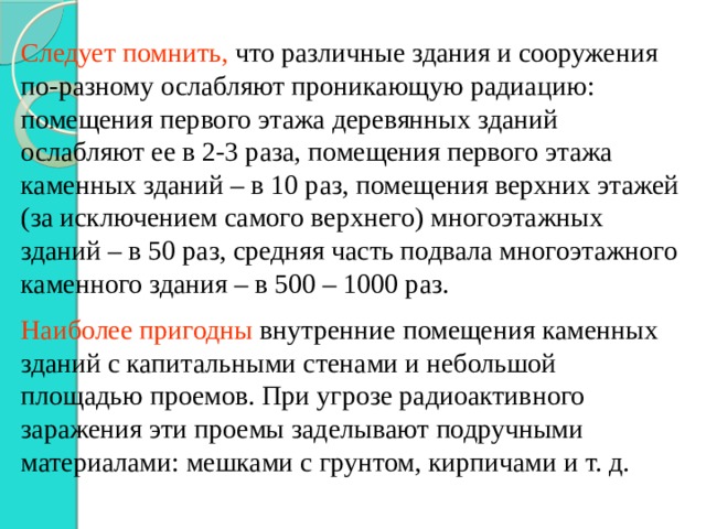 Следует помнить, что различные здания и сооружения по-разному ослабляют проникающую радиацию: помещения первого этажа деревянных зданий ослабляют ее в 2-3 раза, помещения первого этажа каменных зданий – в 10 раз, помещения верхних этажей (за исключением самого верхнего) многоэтажных зданий – в 50 раз, средняя часть подвала многоэтажного каменного здания – в 500 – 1000 раз. Наиболее пригодны внутренние помещения каменных зданий с капитальными стенами и небольшой площадью проемов. При угрозе радиоактивного заражения эти проемы заделывают подручными материалами: мешками с грунтом, кирпичами и т. д. 