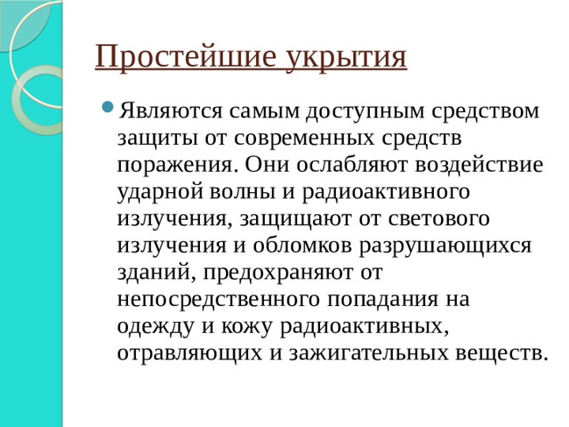 Простейшие укрытия Являются самым доступным средством защиты от современных средств поражения. Они ослабляют воздействие ударной волны и радиоактивного излучения, защищают от светового излучения и обломков разрушающихся зданий, предохраняют от непосредственного попадания на одежду и кожу радиоактивных, отравляющих и зажигательных веществ. 