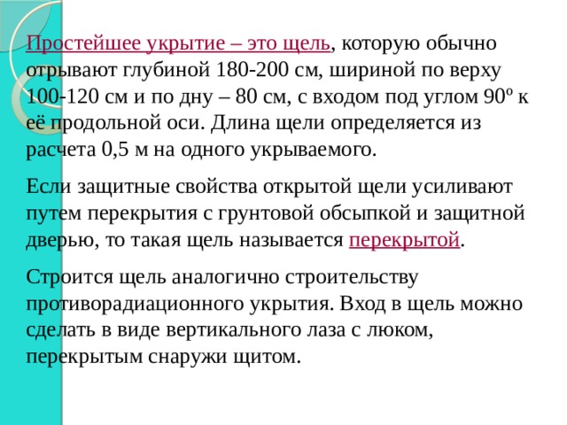 Простейшее укрытие – это щель , которую обычно отрывают глубиной 180-200 см, шириной по верху 100-120 см и по дну – 80 см, с входом под углом 90 º к её продольной оси. Длина щели определяется из расчета 0,5 м на одного укрываемого. Если защитные свойства открытой щели усиливают путем перекрытия с грунтовой обсыпкой и защитной дверью, то такая щель называется перекрытой . Строится щель аналогично строительству противорадиационного укрытия. Вход в щель можно сделать в виде вертикального лаза с люком, перекрытым снаружи щитом. 