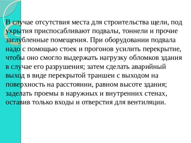 В случае отсутствия места для строительства щели, под укрытия приспосабливают подвалы, тоннели и прочие заглубленные помещения. При оборудовании подвала надо с помощью стоек и прогонов усилить перекрытие, чтобы оно смогло выдержать нагрузку обломков здания в случае его разрушения; затем сделать аварийный выход в виде перекрытой траншеи с выходом на поверхность на расстоянии, равном высоте здания; заделать проемы в наружных и внутренних стенах, оставив только входы и отверстия для вентиляции. 