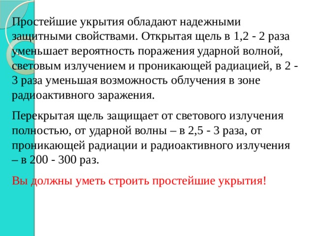 Простейшие укрытия обладают надежными защитными свойствами. Открытая щель в 1,2 - 2 раза уменьшает вероятность поражения ударной волной, световым излучением и проникающей радиацией, в 2 - 3 раза уменьшая возможность облучения в зоне радиоактивного заражения. Перекрытая щель защищает от светового излучения полностью, от ударной волны – в 2,5 - 3 раза, от проникающей радиации и радиоактивного излучения – в 200 - 300 раз. Вы должны уметь строить простейшие укрытия! 