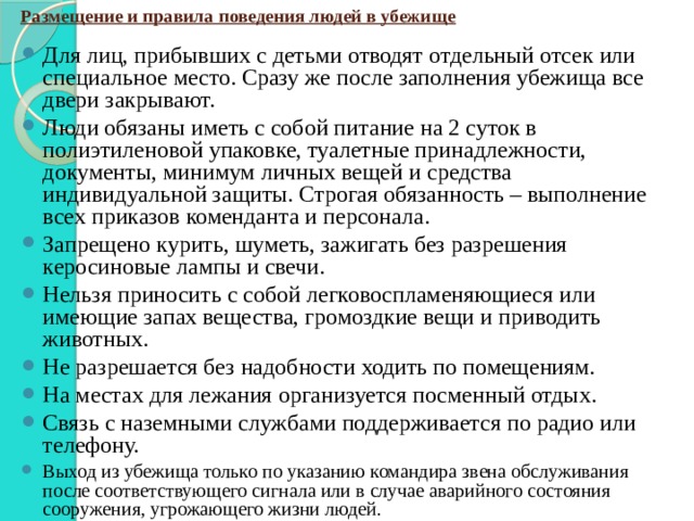 Размещение и правила поведения людей в убежище Для лиц, прибывших с детьми отводят отдельный отсек или специальное место. Сразу же после заполнения убежища все двери закрывают. Люди обязаны иметь с собой питание на 2 суток в полиэтиленовой упаковке, туалетные принадлежности, документы, минимум личных вещей и средства индивидуальной защиты. Строгая обязанность – выполнение всех приказов коменданта и персонала. Запрещено курить, шуметь, зажигать без разрешения керосиновые лампы и свечи. Нельзя приносить с собой легковоспламеняющиеся или имеющие запах вещества, громоздкие вещи и приводить животных. Не разрешается без надобности ходить по помещениям. На местах для лежания организуется посменный отдых. Связь с наземными службами поддерживается по радио или телефону. Выход из убежища только по указанию командира звена обслуживания после соответствующего сигнала или в случае аварийного состояния сооружения, угрожающего жизни людей. 