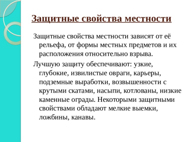 Защитные свойства местности Защитные свойства местности зависят от её рельефа, от формы местных предметов и их расположения относительно взрыва. Лучшую защиту обеспечивают: узкие, глубокие, извилистые овраги, карьеры, подземные выработки, возвышенности с крутыми скатами, насыпи, котлованы, низкие каменные ограды. Некоторыми защитными свойствами обладают мелкие выемки, ложбины, канавы. 