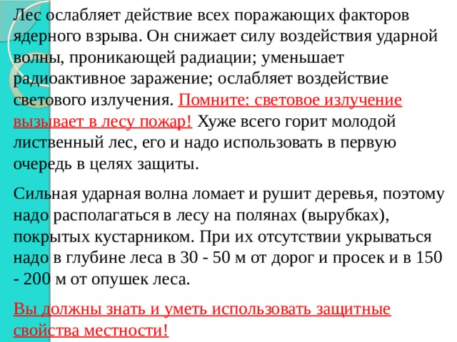 Лес ослабляет действие всех поражающих факторов ядерного взрыва. Он снижает силу воздействия ударной волны, проникающей радиации; уменьшает радиоактивное заражение; ослабляет воздействие светового излучения. Помните: световое излучение вызывает в лесу пожар! Хуже всего горит молодой лиственный лес, его и надо использовать в первую очередь в целях защиты. Сильная ударная волна ломает и рушит деревья, поэтому надо располагаться в лесу на полянах (вырубках), покрытых кустарником. При их отсутствии укрываться надо в глубине леса в 30 - 50 м от дорог и просек и в 150 - 200 м от опушек леса. Вы должны знать и уметь использовать защитные свойства местности! 