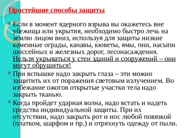 Простейшие способы защиты Если в момент ядерного взрыва вы окажетесь вне убежища или укрытия, необходимо быстро лечь на землю лицом вниз, используя для защиты низкие каменные ограды, канавы, кюветы, ямы, пни, насыпи шоссейных и железных дорог, лесонасаждения. Нельзя укрываться у стен зданий и сооружений – они могут обрушиться! При вспышке надо закрыть глаза – эти можно защитить их от поражения световым излучением. Во избежание ожогов открытые участки тела надо закрыть тканью. Когда пройдет ударная волна, надо встать и надеть средства индивидуальной защиты. При их отсутствии, надо закрыть рот и нос любой повязкой (платком, шарфом и пр.) и отряхнуть одежду от пыли. 