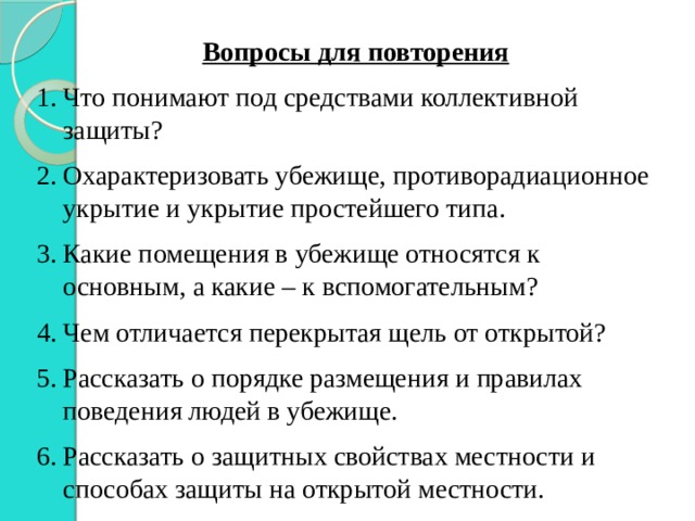 Вопросы для повторения Что понимают под средствами коллективной защиты? Охарактеризовать убежище, противорадиационное укрытие и укрытие простейшего типа. Какие помещения в убежище относятся к основным, а какие – к вспомогательным? Чем отличается перекрытая щель от открытой? Рассказать о порядке размещения и правилах поведения людей в убежище. Рассказать о защитных свойствах местности и способах защиты на открытой местности. 