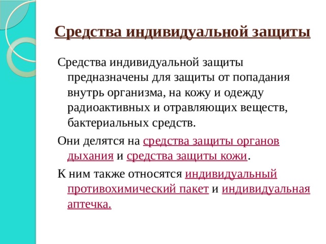 Средства индивидуальной защиты Средства индивидуальной защиты предназначены для защиты от попадания внутрь организма, на кожу и одежду радиоактивных и отравляющих веществ, бактериальных средств. Они делятся на средства защиты органов дыхания и средства защиты кожи . К ним также относятся индивидуальный противохимический пакет и индивидуальная аптечка. 