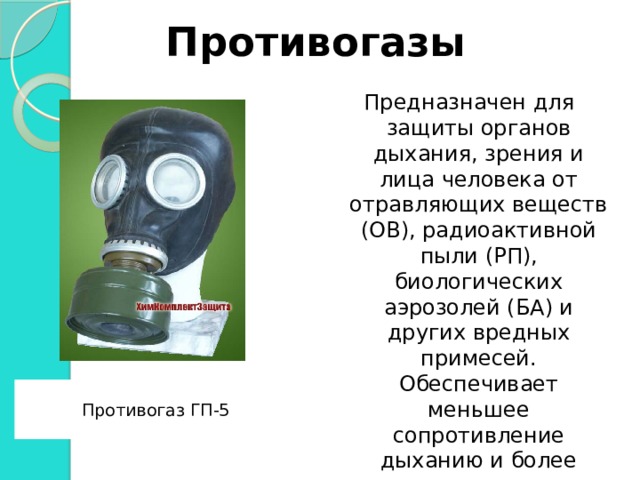 Противогазы Предназначен для защиты органов дыхания, зрения и лица человека от отравляющих веществ (ОВ), радиоактивной пыли (РП), биологических аэрозолей (БА) и других вредных примесей. Обеспечивает меньшее сопротивление дыханию и более высокую степень защиты.  Противогаз ГП-5  