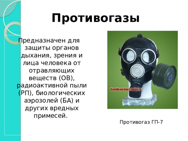 Противогазы Предназначен для защиты органов дыхания, зрения и лица человека от отравляющих веществ (ОВ), радиоактивной пыли (РП), биологических аэрозолей (БА) и других вредных примесей. Противогаз ГП-7  