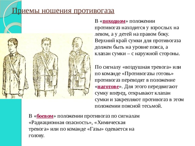 Приемы ношения противогаза В « походном » положении противогаз находится у взрослых на левом, а у детей на правом боку. Верхний край сумки для противогаза должен быть на уровне пояса, а клапан сумки – с наружной стороны. По сигналу «воздушная тревога» или по команде «Противогазы готовь» противогаз переводят в положение « наготове ». Для этого передвигают сумку вперед, открывают клапан сумки и закрепляют противогаз в этом положении поясной тесьмой. В « боевом » положении противогаз по сигналам «Радиационная опасность», «Химическая тревога» или по команде «Газы» одевается на голову. 