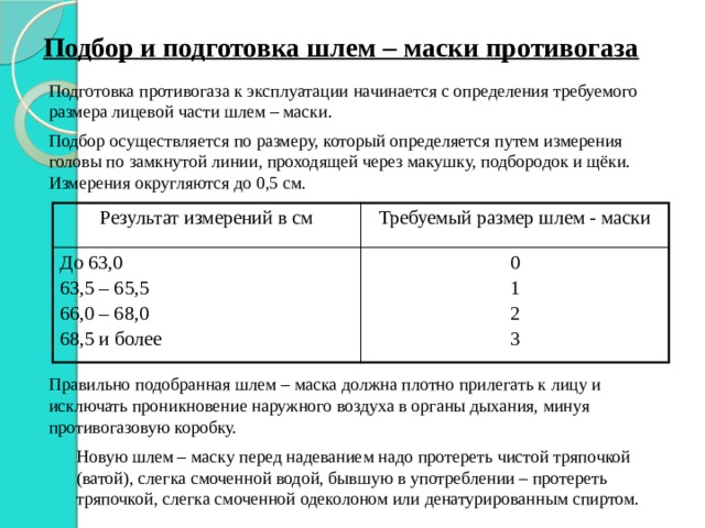 Подбор и подготовка шлем – маски противогаза Подготовка противогаза к эксплуатации начинается с определения требуемого размера лицевой части шлем – маски. Подбор осуществляется по размеру, который определяется путем измерения головы по замкнутой линии, проходящей через макушку, подбородок и щёки. Измерения округляются до 0,5 см. Результат измерений в см Требуемый размер шлем - маски До 63,0 63,5 – 65,5 0 1 66,0 – 68,0 68,5 и более 2 3 Правильно подобранная шлем – маска должна плотно прилегать к лицу и исключать проникновение наружного воздуха в органы дыхания, минуя противогазовую коробку. Новую шлем – маску перед надеванием надо протереть чистой тряпочкой (ватой), слегка смоченной водой, бывшую в употреблении – протереть тряпочкой, слегка смоченной одеколоном или денатурированным спиртом. 