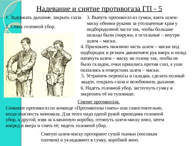 Надевание и снятие противогаза ГП - 5 3. Вынуть противогаз из сумки, взять шлем-маску обеими руками за утолщенные края у подбородочной части так, чтобы большие пальцы были снаружи, а остальные – внутри шлем – маски. 1. Задержать дыхание, закрыть глаза. 2. Снять головной убор. 4. Приложить нижнюю часть шлем – маски под подбородок и резким движением рук вверх и назад натянуть шлем – маску на голову так, чтобы не было складок, очки пришлись против глаз, а уши оказались в отверстиях шлем – маски. 5. Устранить перекосы и складки, сделать полный выдох, открыть глаза и возобновить дыхание. 6. Надеть головной убор, застегнуть сумку и закрепить её на туловище. Снятие противогаза. Снимают противогаз по команде «Противогазы снять» или самостоятельно, когда опасность миновала. Для этого надо одной рукой приподняв головной убор, а другой, взяв за клапанную коробку, оттянуть шлем-маску вниз, затем вперед и вверх и снять её; надеть головной убор. Снятую шлем-маску протирают сухой тканью (носовым платком) и укладывают в сумку, коробкой вниз. 