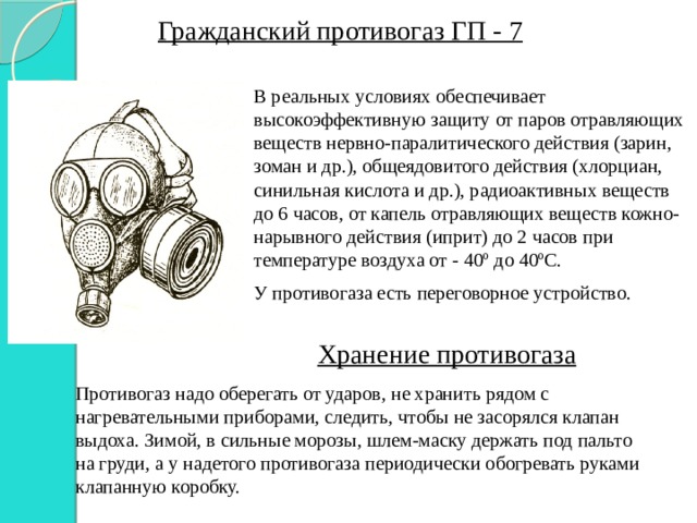 Гражданский противогаз ГП - 7 В реальных условиях обеспечивает высокоэффективную защиту от паров отравляющих веществ нервно-паралитического действия (зарин, зоман и др.), общеядовитого действия (хлорциан, синильная кислота и др.), радиоактивных веществ до 6 часов, от капель отравляющих веществ кожно-нарывного действия (иприт) до 2 часов при температуре воздуха от - 40 º до 40ºС. У противогаза есть переговорное устройство. Хранение противогаза Противогаз надо оберегать от ударов, не хранить рядом с нагревательными приборами, следить, чтобы не засорялся клапан выдоха. Зимой, в сильные морозы, шлем-маску держать под пальто на груди, а у надетого противогаза периодически обогревать руками клапанную коробку. 
