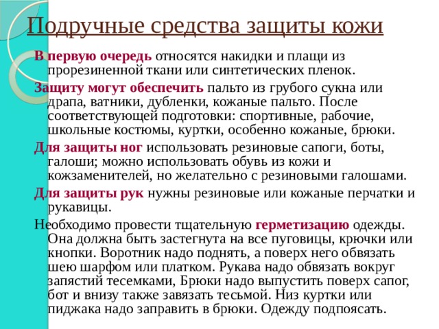 Подручные средства защиты кожи В первую очередь относятся накидки и плащи из прорезиненной ткани или синтетических пленок. Защиту могут обеспечить пальто из грубого сукна или драпа, ватники, дубленки, кожаные пальто. После соответствующей подготовки: спортивные, рабочие, школьные костюмы, куртки, особенно кожаные, брюки. Для защиты ног использовать резиновые сапоги, боты, галоши; можно использовать обувь из кожи и кожзаменителей, но желательно с резиновыми галошами. Для защиты рук нужны резиновые или кожаные перчатки и рукавицы. Необходимо провести тщательную герметизацию одежды. Она должна быть застегнута на все пуговицы, крючки или кнопки. Воротник надо поднять, а поверх него обвязать шею шарфом или платком. Рукава надо обвязать вокруг запястий тесемками, Брюки надо выпустить поверх сапог, бот и внизу также завязать тесьмой. Низ куртки или пиджака надо заправить в брюки. Одежду подпоясать. 