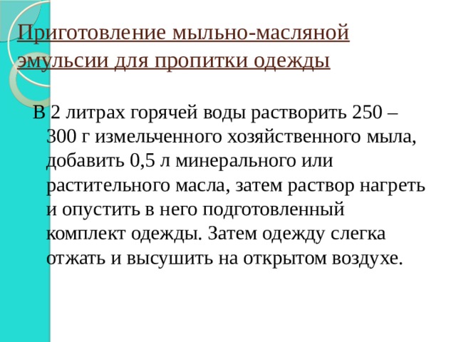 Приготовление мыльно-масляной эмульсии для пропитки одежды В 2 литрах горячей воды растворить 250 – 300 г измельченного хозяйственного мыла, добавить 0,5 л минерального или растительного масла, затем раствор нагреть и опустить в него подготовленный комплект одежды. Затем одежду слегка отжать и высушить на открытом воздухе. 