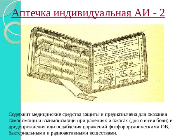Аптечка индивидуальная АИ - 2 Содержит медицинские средства защиты и предназначена для оказания самопомощи и взаимопомощи при ранениях и ожогах (для снятия боли) и предупреждения или ослабления поражений фосфорорганическими ОВ, бактериальными и радиоактивными веществами. 
