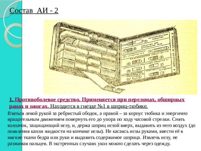 Состав АИ - 2 1.  Противоболевое средство. Применяется при переломах, обширных ранах и ожогах. Находится в гнезде №1 в шприц-тюбике. Взяться левой рукой за ребристый ободок, а правой – за корпус тюбика и энергично вращательным движением повернуть его до упора по ходу часовой стрелки. Снять колпачок, защищающий иглу, и, держа шприц иглой вверх, выдавить из него воздух (до появления капли жидкости на кончике иглы). Не касаясь иглы руками, ввести её в мягкие ткани бедра или руки и выдавить содержимое шприца. Извлечь иглу, не разжимая пальцев. В экстренных случаях укол можно сделать через одежду. 