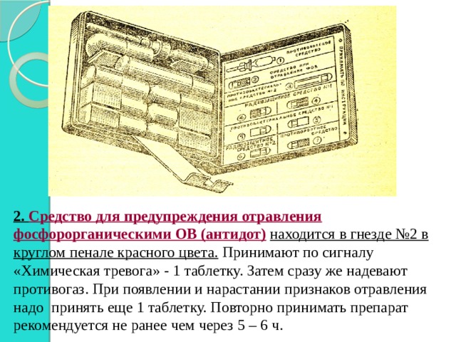 2.  Средство для предупреждения отравления фосфорорганическими ОВ (антидот)  находится в гнезде №2 в круглом пенале красного цвета. Принимают по сигналу «Химическая тревога» - 1 таблетку. Затем сразу же надевают противогаз. При появлении и нарастании признаков отравления надо принять еще 1 таблетку. Повторно принимать препарат рекомендуется не ранее чем через 5 – 6 ч. 