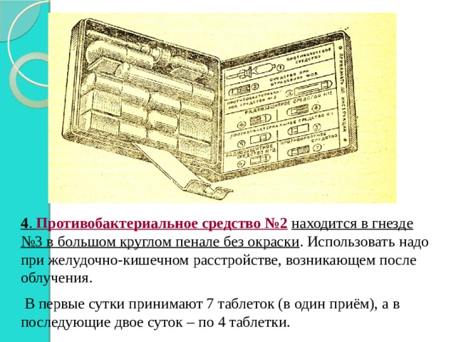 4 . Противобактериальное средство №2  находится в гнезде №3 в большом круглом пенале без окраски . Использовать надо при желудочно-кишечном расстройстве, возникающем после облучения.  В первые сутки принимают 7 таблеток (в один приём), а в последующие двое суток – по 4 таблетки. 
