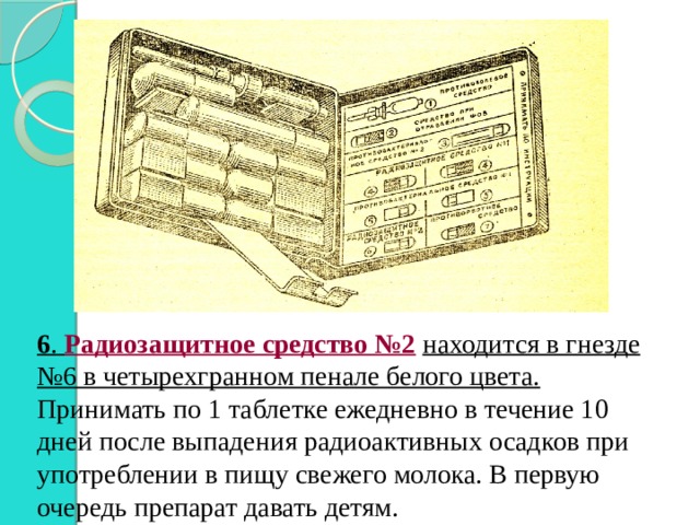 6 . Радиозащитное средство №2  находится в гнезде №6 в четырехгранном пенале белого цвета. Принимать по 1 таблетке ежедневно в течение 10 дней после выпадения радиоактивных осадков при употреблении в пищу свежего молока. В первую очередь препарат давать детям. 