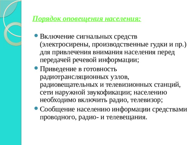 Порядок оповещения населения: Включение сигнальных средств (электросирены, производственные гудки и пр.) для привлечения внимания населения перед передачей речевой информации; Приведение в готовность радиотрансляционных узлов, радиовещательных и телевизионных станций, сети наружной звукофикации; населению необходимо включить радио, телевизор; Сообщение населению информации средствами проводного, радио- и телевещания. 
