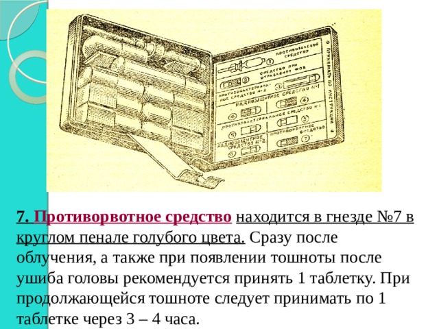 7.  Противорвотное средство  находится в гнезде №7 в круглом пенале голубого цвета. Сразу после облучения, а также при появлении тошноты после ушиба головы рекомендуется принять 1 таблетку. При продолжающейся тошноте следует принимать по 1 таблетке через 3 – 4 часа. 