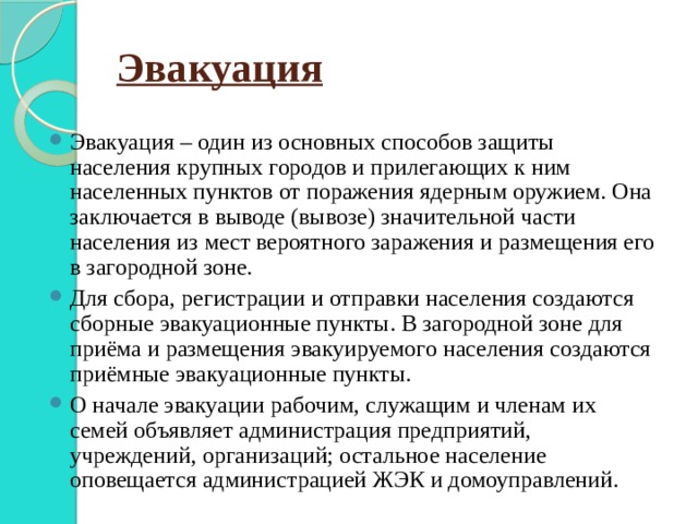 Эвакуация Эвакуация – один из основных способов защиты населения крупных городов и прилегающих к ним населенных пунктов от поражения ядерным оружием. Она заключается в выводе (вывозе) значительной части населения из мест вероятного заражения и размещения его в загородной зоне. Для сбора, регистрации и отправки населения создаются сборные эвакуационные пункты. В загородной зоне для приёма и размещения эвакуируемого населения создаются приёмные эвакуационные пункты. О начале эвакуации рабочим, служащим и членам их семей объявляет администрация предприятий, учреждений, организаций; остальное население оповещается администрацией ЖЭК и домоуправлений. 