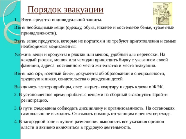 Порядок эвакуации Взять средства индивидуальной защиты. Взять необходимые вещи (одежду, обувь, нижнее и постельное белье, туалетные принадлежности). Взять запас продуктов, которые не портятся и не требуют приготовления и самые необходимые медикаменты. Уложить вещи и продукты в рюкзак или мешок, удобный для переноски. На каждый рюкзак, мешок или чемодан прикрепить бирку с указанием своей фамилии, адреса постоянного места жительства и места эвакуации. Взять паспорт, военный билет, документы об образовании и специальности, трудовую книжку, свидетельства о рождении детей. Выключить электроприборы, свет, закрыть квартиру и сдать ключи в ЖЭК. 2. В установленное время прибыть с вещами на сборный эвакопункт. Пройти регистрацию. 3. В пути следования соблюдать дисциплину и организованность. На остановках самовольно не выходить. Оказывать помощь отстающим в пешем переходе. 4. В загородной зоне в пункте размещения выполнять все указания органов власти и активно включиться в трудовую деятельность. 