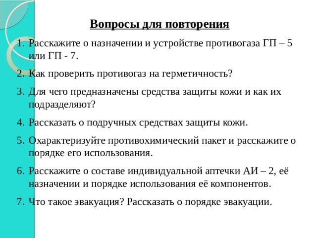 Вопросы для повторения Расскажите о назначении и устройстве противогаза ГП – 5 или ГП - 7. Как проверить противогаз на герметичность? Для чего предназначены средства защиты кожи и как их подразделяют? Рассказать о подручных средствах защиты кожи. Охарактеризуйте противохимический пакет и расскажите о порядке его использования. Расскажите о составе индивидуальной аптечки АИ – 2, её назначении и порядке использования её компонентов. Что такое эвакуация? Рассказать о порядке эвакуации. 