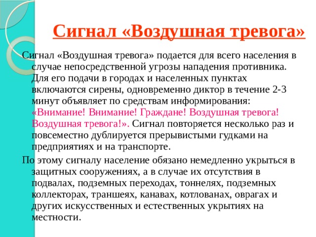 Сигнал «Воздушная тревога» Сигнал «Воздушная тревога» подается для всего населения в случае непосредственной угрозы нападения противника. Для его подачи в городах и населенных пунктах включаются сирены, одновременно диктор в течение 2-3 минут объявляет по средствам информирования: «Внимание! Внимание! Граждане! Воздушная тревога! Воздушная тревога!». Сигнал повторяется несколько раз и повсеместно дублируется прерывистыми гудками на предприятиях и на транспорте. По этому сигналу население обязано немедленно укрыться в защитных сооружениях, а в случае их отсутствия в подвалах, подземных переходах, тоннелях, подземных коллекторах, траншеях, канавах, котлованах, оврагах и других искусственных и естественных укрытиях на местности. 