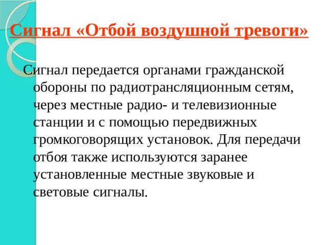 Сигнал «Отбой воздушной тревоги» Сигнал передается органами гражданской обороны по радиотрансляционным сетям, через местные радио- и телевизионные станции и с помощью передвижных громкоговорящих установок. Для передачи отбоя также используются заранее установленные местные звуковые и световые сигналы. 