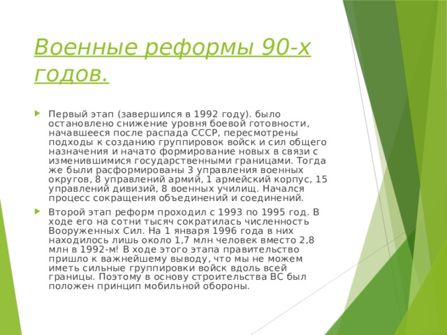 Военные реформы 90-х годов. Первый этап (завершился в 1992 году). было остановлено снижение уровня боевой готовности, начавшееся после распада СССР, пересмотрены подходы к созданию группировок войск и сил общего назначения и начато формирование новых в связи с изменившимися государственными границами. Тогда же были расформированы 3 управления военных округов, 8 управлений армий, 1 армейский корпус, 15 управлений дивизий, 8 военных училищ. Начался процесс сокращения объединений и соединений. Второй этап реформ проходил с 1993 по 1995 год. В ходе его на сотни тысяч сократилась численность Вооруженных Сил. На 1 января 1996 года в них находилось лишь около 1,7 млн человек вместо 2,8 млн в 1992-м! В ходе этого этапа правительство пришло к важнейшему выводу, что мы не можем иметь сильные группировки войск вдоль всей границы. Поэтому в основу строительства ВС был положен принцип мобильной обороны. 