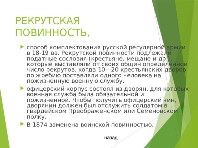 РЕКРУТСКАЯ ПОВИННОСТЬ, способ комплектования русской регулярной армии в 18-19 вв. Рекрутской повинности подлежали податные сословия (крестьяне, мещане и др.), которые выставляли от своих общин определенное число рекрутов. когда 10—20 крестьянских дворов по жребию поставляли одного человека на пожизненную военную службу. офицерский корпус состоял из дворян, для которых военная служба была обязательной и пожизненной. Чтобы получить офицерский чин, дворянин должен был отслужить солдатом в гвардейском Преображенском или Семеновском полку. В 1874 заменена воинской повинностью. назад 