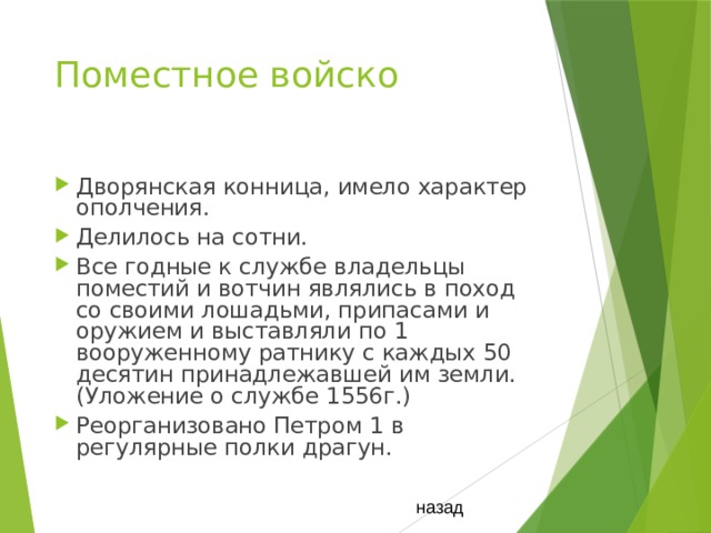Поместное войско Дворянская конница, имело характер ополчения. Делилось на сотни. Все годные к службе владельцы поместий и вотчин являлись в поход со своими лошадьми, припасами и оружием и выставляли по 1 вооруженному ратнику с каждых 50 десятин принадлежавшей им земли.(Уложение о службе 1556г.) Реорганизовано Петром 1 в регулярные полки драгун. назад 