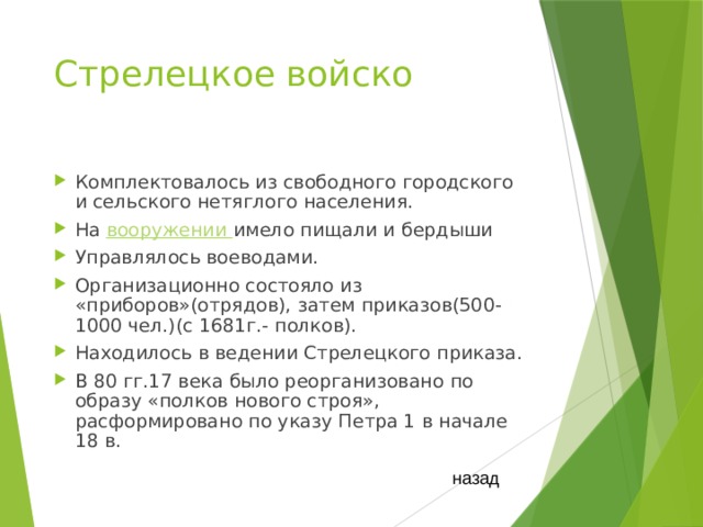 Стрелецкое войско  Комплектовалось из свободного городского и сельского нетяглого населения. На вооружении имело пищали и бердыши Управлялось воеводами. Организационно состояло из «приборов»(отрядов), затем приказов(500-1000 чел.)(с 1681г.- полков). Находилось в ведении Стрелецкого приказа. В 80 гг.17 века было реорганизовано по образу «полков нового строя», расформировано по указу Петра 1 в начале 18 в. назад 