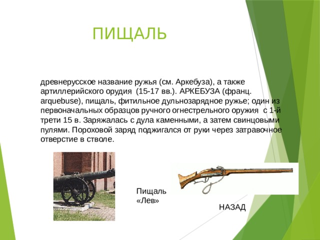 ПИЩАЛЬ древнерусское название ружья (см. Аркебуза), а также артиллерийского орудия (15-17 вв.). АРКЕБУЗА (франц. arquebuse), пищаль, фитильное дульнозарядное ружье; один из первоначальных образцов ручного огнестрельного оружия с 1-й трети 15 в. Заряжалась с дула каменными, а затем свинцовыми пулями. Пороховой заряд поджигался от руки через затравочное отверстие в стволе. Пищаль «Лев» НАЗАД 