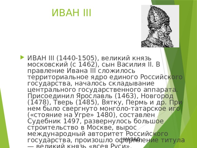ИВАН III ИВАН III (1440-1505), великий князь московский (с 1462), сын Василия II. В правление Ивана III сложилось территориальное ядро единого Российского государства, началось складывание центрального государственного аппарата. Присоединил Ярославль (1463), Новгород (1478), Тверь (1485), Вятку, Пермь и др. При нем было свергнуто монголо-татарское иго («стояние на Угре» 1480), составлен Судебник 1497, развернулось большое строительство в Москве, вырос международный авторитет Российского государства, произошло оформление титула — великий князь «всея Руси». НАЗАД 