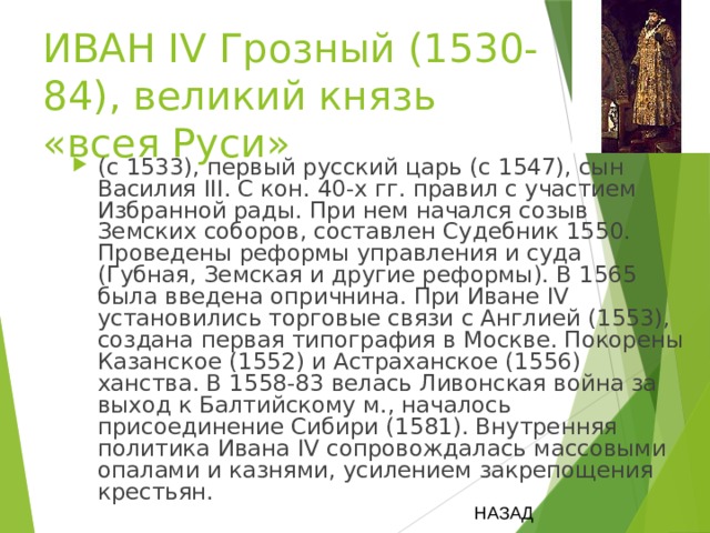 ИВАН IV Грозный (1530-84), великий князь «всея Руси» (с 1533), первый русский царь (с 1547), сын Василия III. С кон. 40-х гг. правил с участием Избранной рады. При нем начался созыв Земских соборов, составлен Судебник 1550. Проведены реформы управления и суда (Губная, Земская и другие реформы). В 1565 была введена опричнина. При Иване IV установились торговые связи с Англией (1553), создана первая типография в Москве. Покорены Казанское (1552) и Астраханское (1556) ханства. В 1558-83 велась Ливонская война за выход к Балтийскому м., началось присоединение Сибири (1581). Внутренняя политика Ивана IV сопровождалась массовыми опалами и казнями, усилением закрепощения крестьян. НАЗАД 