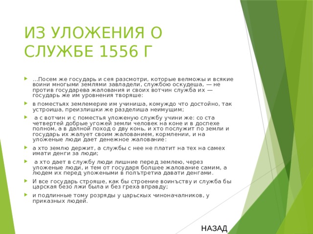 ИЗ УЛОЖЕНИЯ О СЛУЖБЕ 1556 Г … Посем же государь и сея разсмотри, которые велможы и всякие воини многыми землями завладели, службою оскудеша, — не против государева жалования и своих вотчин служба их — государь же им уровнения творяше: в поместьях землемерие им учиниша, комуждо что достойно, так устроиша, преизлишки же разделиша неимущим;  а с вотчин и с поместья уложеную службу учини же: со ста четвертей добрые угожей земли человек на коне и в доспехе полном, а в далной поход о дву конь, и хто послужит по земли и государь их жалует своим жалованием, кормлении, и на уложеные люди дает денежное жалование: а хто землю держит, а службы с нее не платит на тех на самех имати денги за люди;  а хто дает в службу люди лишние перед землею, через уложеные люди, и тем от государя болшее жалование самим, а людем их перед уложеными в полътретиа давати денгами. И все государь строяше, как бы строение воинъству и служба бы царская безо лжи была и без греха вправду; и подлинные тому розряды у царьскых чиноначалников, у приказных людей. НАЗАД 