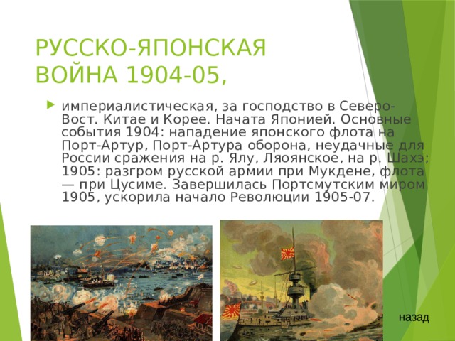 РУССКО-ЯПОНСКАЯ ВОЙНА 1904-05, империалистическая, за господство в Северо-Вост. Китае и Корее. Начата Японией. Основные события 1904: нападение японского флота на Порт-Артур, Порт-Артура оборона, неудачные для России сражения на р. Ялу, Ляоянское, на р. Шахэ; 1905: разгром русской армии при Мукдене, флота — при Цусиме. Завершилась Портсмутским миром 1905, ускорила начало Революции 1905-07. назад 
