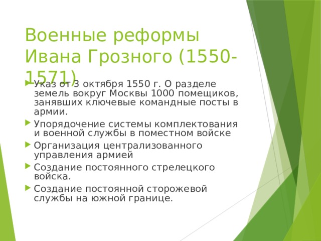 Военные реформы Ивана Грозного (1550-1571) Указ от 3 октября 1550 г. О разделе земель вокруг Москвы 1000 помещиков, занявших ключевые командные посты в армии. Упорядочение системы комплектования и военной службы в поместном войске Организация централизованного управления армией Создание постоянного стрелецкого войска. Создание постоянной сторожевой службы на южной границе. 