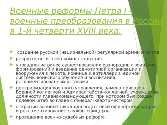 Военные реформы Петра I - военные преобразования в России в 1-й четверти XVIII века.  создание русской (национальной) регулярной армии и флота рекрутская система комплектования, упразднение ранее существовавших разнородных воинских формирований и введение однотипной организации и вооружения в пехоте, коннице и артиллерии, единой системы воинского обучения и воспитания, регламентированных уставами централизация военного управления, замена приказов Военной коллегией и Адмиралтейств-коллегией, учреждение должности главнокомандующего, при котором был создан полевой штаб во главе с генерал-квартрместером открытие военных школ для подготовки офицерских кадров и регламентирование службы офицеров проведение военно-судебных реформ . 