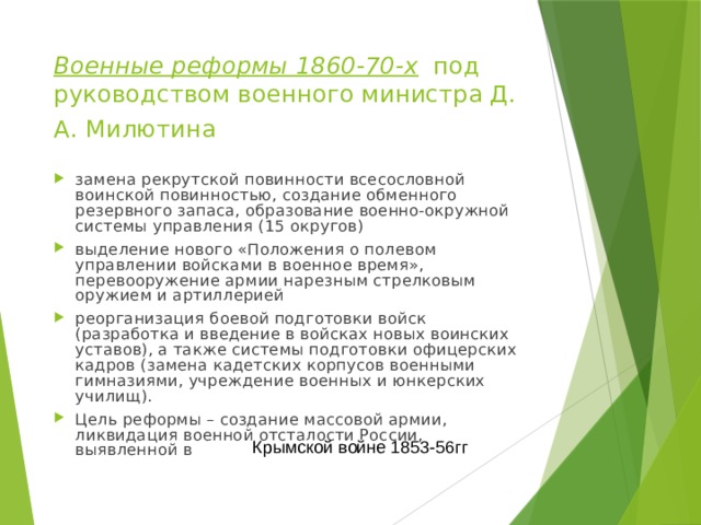 Военные реформы 1860-70-х под руководством военного министра Д. А. Милютина  замена рекрутской повинности всесословной воинской повинностью, создание обменного резервного запаса, образование военно-окружной системы управления (15 округов) выделение нового «Положения о полевом управлении войсками в военное время», перевооружение армии нарезным стрелковым оружием и артиллерией реорганизация боевой подготовки войск (разработка и введение в войсках новых воинских уставов), а также системы подготовки офицерских кадров (замена кадетских корпусов военными гимназиями, учреждение военных и юнкерских училищ). Цель реформы – создание массовой армии, ликвидация военной отсталости России, выявленной в Крымской войне 1853-56гг 