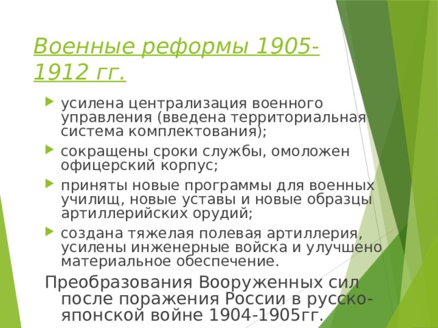 Военные реформы 1905-1912 гг.  усилена централизация военного управления (введена территориальная система комплектования); сокращены сроки службы, омоложен офицерский корпус; приняты новые программы для военных училищ, новые уставы и новые образцы артиллерийских орудий; создана тяжелая полевая артиллерия, усилены инженерные войска и улучшено материальное обеспечение. Преобразования Вооруженных сил после поражения России в русско-японской войне 1904-1905гг. 