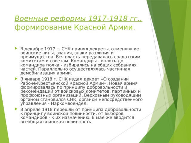 Военные реформы 1917-1918 гг., формирование Красной Армии. В декабре 1917 г. СНК принял декреты, отменявшие воинские чины, звания, знаки различия и преимущества. Вся власть передавалась солдатским комитетам и советам. Командиры - вплоть до командира полка - избирались на общих собраниях частей. Параллельно осуществлялась частичная демобилизация армии. В январе 1918 г. СНК издал декрет «О создании Рабоче-Крестьянской Красной Армии». Новая армия формировалась по принципу добровольности и рекомендаций от войсковых комитетов, партийных и профсоюзных организаций. Верховным руководящим органом становился СНК, органом непосредственного управления - Наркомвоендел. В апреле 1918 перешли от принципа добровольности к принципу воинской повинности, от выборов командиров - к их назначению. В мае же вводится всеобщая воинская повинность 