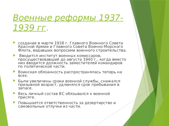 Военные реформы 1937-1939 гг . создание в марте 1938 г. Главного Военного Совета Красной Армии и Главного Совета Военно-Морского Флота, ведавших вопросами военного строительства.  Вводится институт военных комиссаров, просуществовавший до августа 1940 г., когда вместо них вводится должность заместителей командиров по политической части. Воинская обязанность распространялась теперь на всех. Были увеличены сроки военной службы, снижался призывной возраст, удлинялся срок пребывания в запасе. Весь личный состав ВС обязывался к военной присяге. Повышается ответственность за дезертирство и самовольные отлучки из части. 